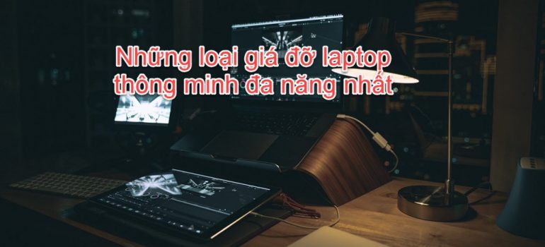 Top 6 loại giá đỡ Laptop thông minh đa năng nhất hiện nay